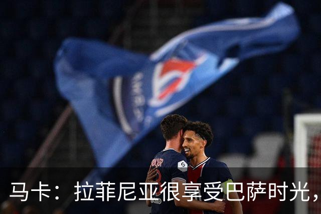 马卡：拉菲尼亚很享受巴萨时光，不会评估或分析任何潜在的报价